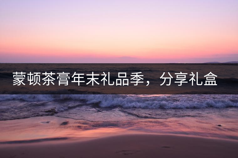 蒙頓茶膏年末禮品季，分享禮盒套裝優(yōu)惠上市！