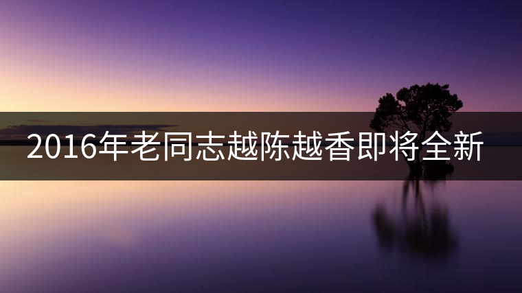 2016年老同志越陳越香即將全新上市！