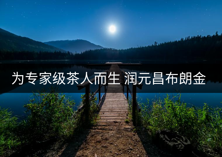 為專家級(jí)茶人而生 潤(rùn)元昌布朗金藏上市 為專家級(jí)茶人而生 潤(rùn)元昌布朗金藏上市