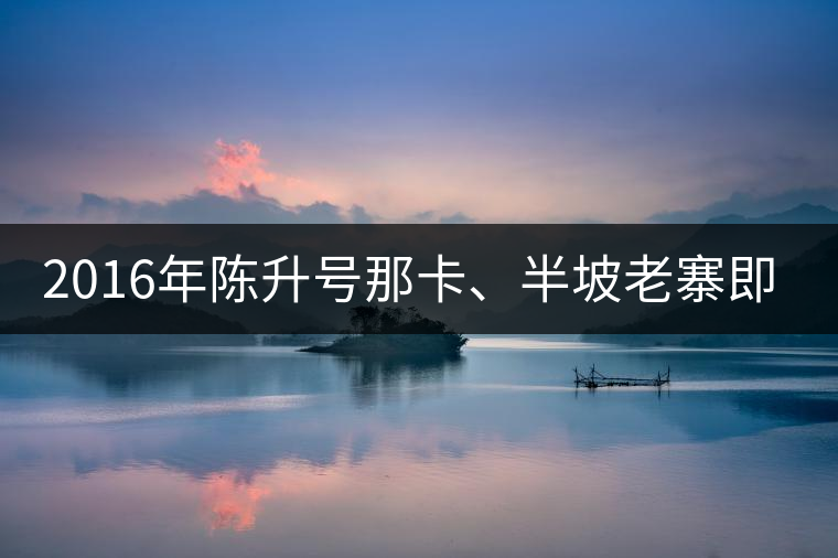 2016年陳升號(hào)那卡、半坡老寨即將上市