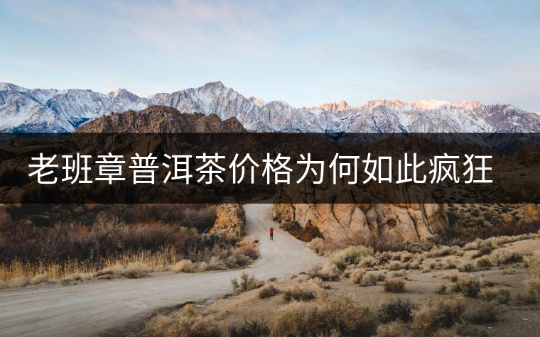 老班章普洱茶價(jià)格為何如此瘋狂？盤(pán)點(diǎn)老班章歷年收購(gòu)價(jià)