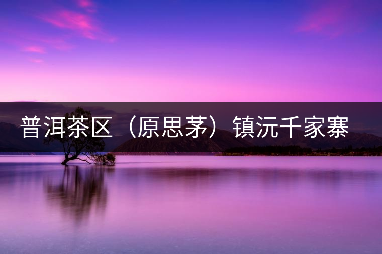 普洱茶區(qū)(原思茅)鎮(zhèn)沅千家寨古樹茶 普洱茶區(qū)(原思茅)鎮(zhèn)沅千家寨古樹茶