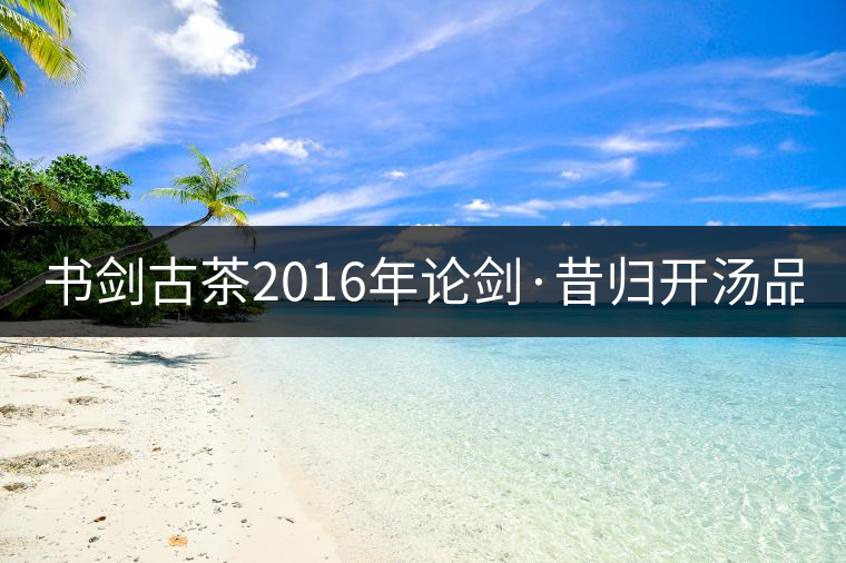 書劍古茶2016年論劍·昔歸開湯品鑒！