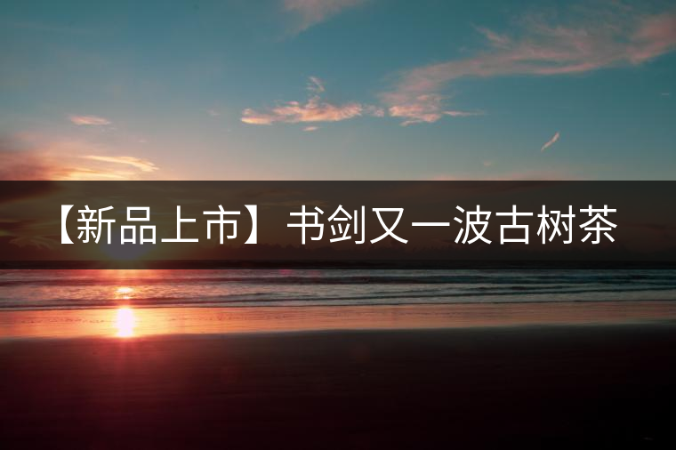 【新品上市】書劍又一波古樹茶——逍遙丹震撼來襲！