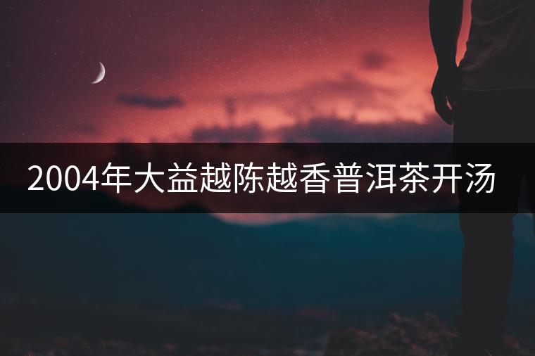 2004年大益越陳越香普洱茶開湯品鑒 2004年大益越陳越香普洱茶開湯品鑒