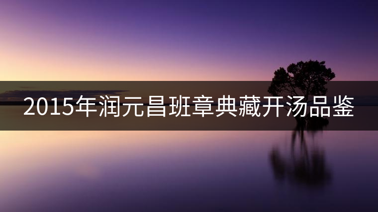 2015年潤(rùn)元昌班章典藏開湯品鑒 2015年潤(rùn)元昌班章典藏開湯品鑒