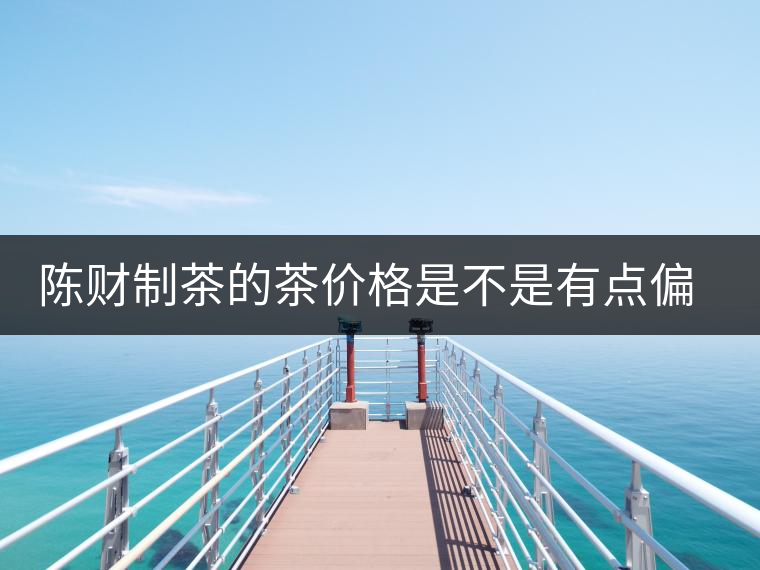 陳財(cái)制茶的茶價(jià)格是不是有點(diǎn)偏高?。亢玫钠斩?，魅力在于“化”