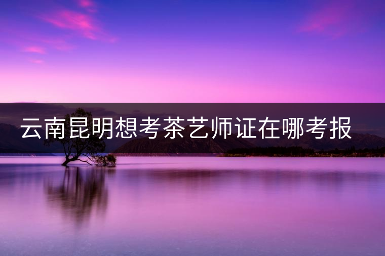 云南昆明想考茶藝師證在哪考報名及考試時間，哪個學(xué)校好？