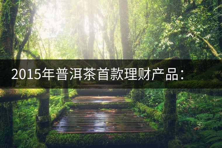2015年普洱茶首款理財產品：一頭可能紅利滾滾的肥羊