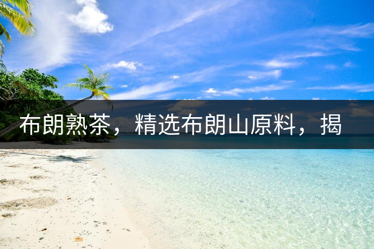 布朗熟茶，精選布朗山原料，揭秘布朗寨好茶之道