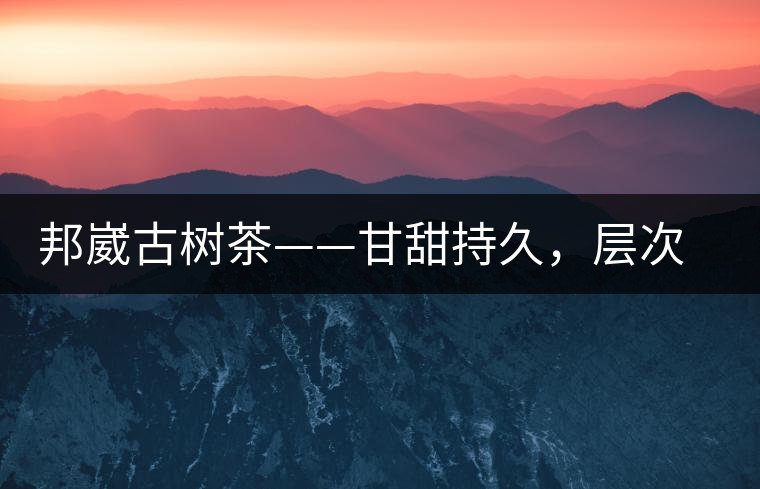 邦崴古樹茶——甘甜持久，層次鮮明