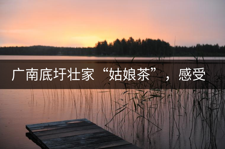 廣南底圩壯家“姑娘茶”，感受壯家的韻味