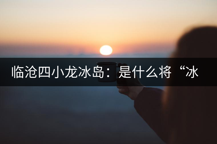 臨滄四小龍冰島：是什么將“冰島”推向神壇！