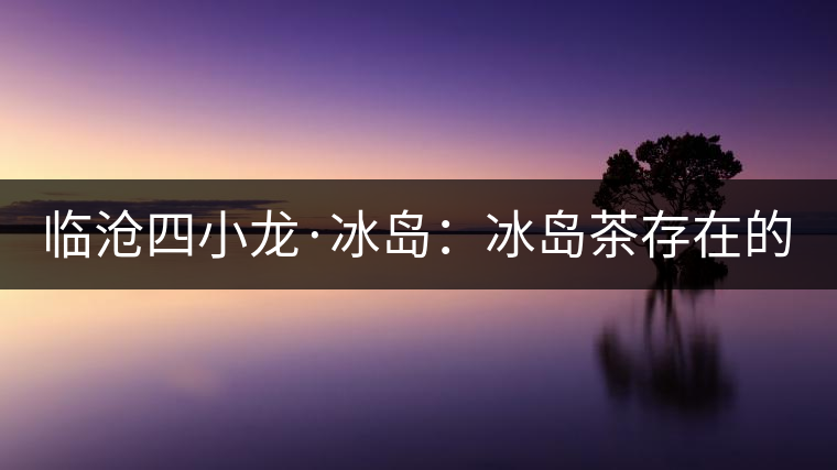 臨滄四小龍·冰島：冰島茶存在的危機！