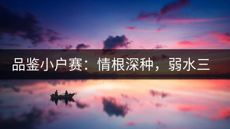品鑒小戶賽：情根深種，弱水三千我只取一瓢香濃