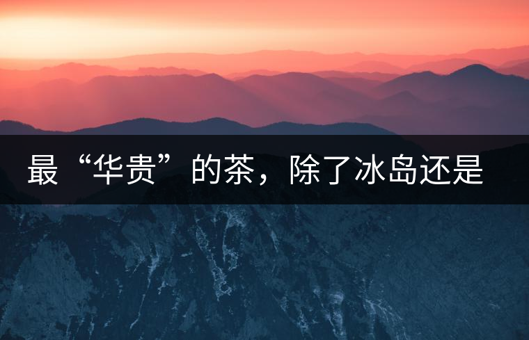 最“華貴”的茶，除了冰島還是冰島