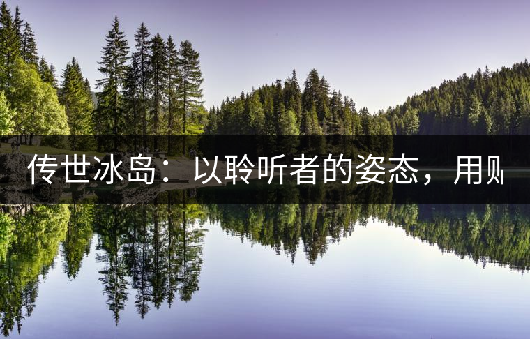 傳世冰島：以聆聽者的姿態(tài)，用貼心創(chuàng)造感動(dòng)！