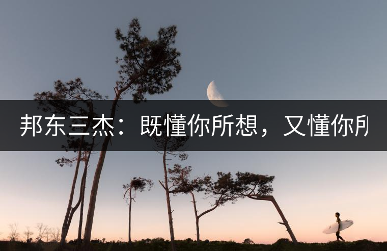 邦東三杰：既懂你所想，又懂你所需！