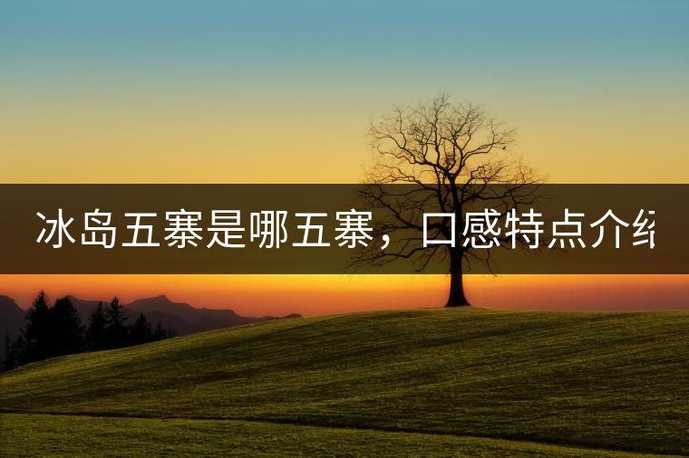 冰島五寨是哪五寨，口感特點(diǎn)介紹？