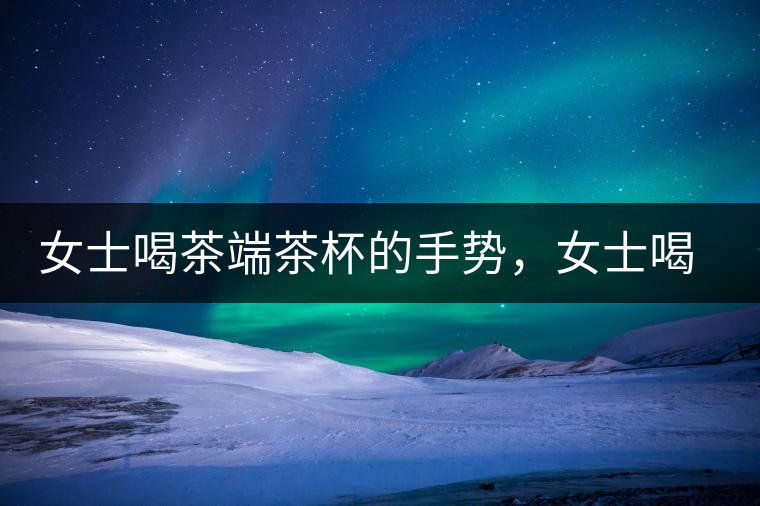 女士喝茶端茶杯的手勢，女士喝茶手勢