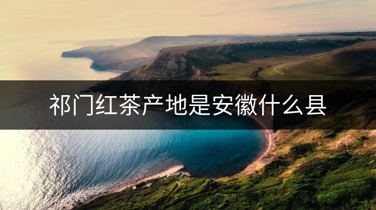 祁門(mén)紅茶產(chǎn)地是安徽什么縣