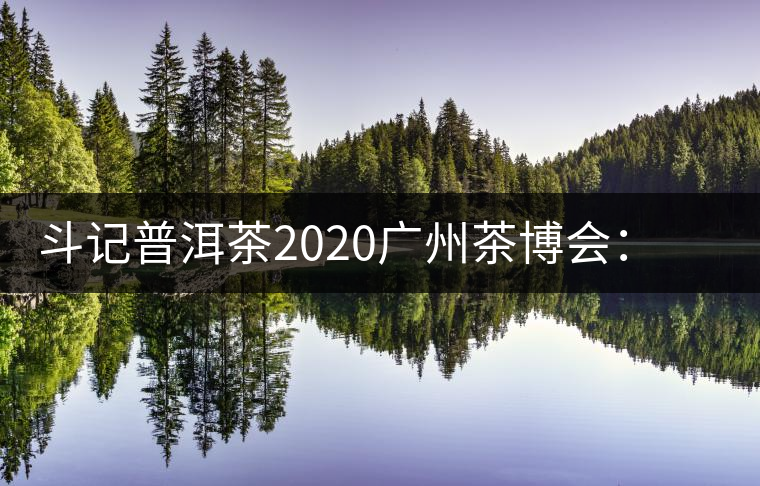 斗記普洱茶2020廣州茶博會：全新形象重磅亮相，加盟成大亮點