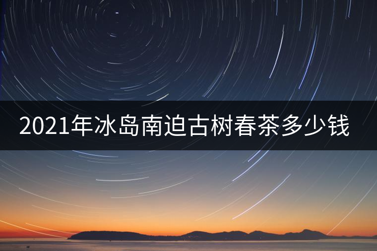 2021年冰島南迫古樹(shù)春茶多少錢一公斤？