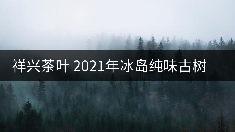 祥興茶葉 2021年冰島純味古樹春茶品質(zhì)好嗎？
