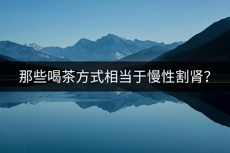 那些喝茶方式相當(dāng)于慢性割腎？