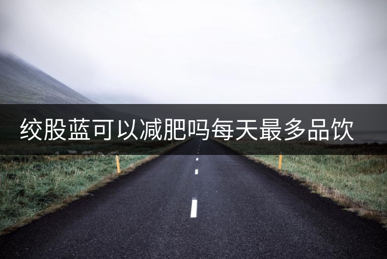 絞股藍(lán)可以減肥嗎每天最多品飲多少合適？