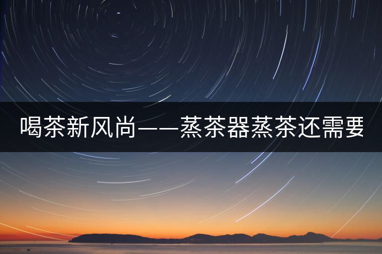 喝茶新風尚——蒸茶器蒸茶還需要洗茶嗎？