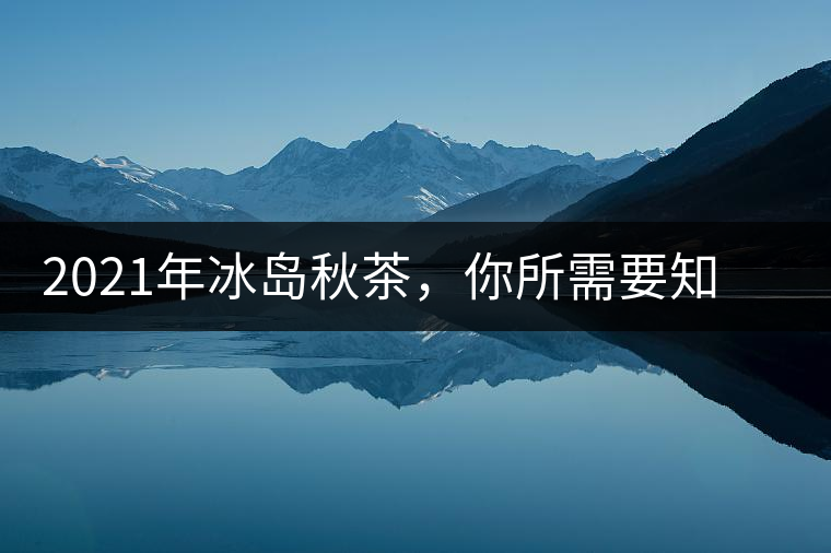 2021年冰島秋茶，你所需要知道的七個(gè)事實(shí)