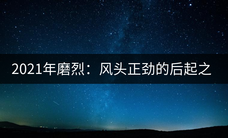 2021年磨烈：風(fēng)頭正勁的后起之秀，到底有何特點(diǎn)？