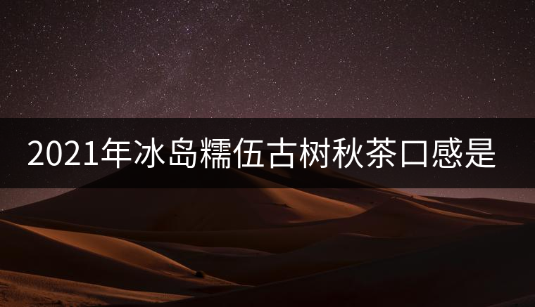 2021年冰島糯伍古樹秋茶口感是什么？