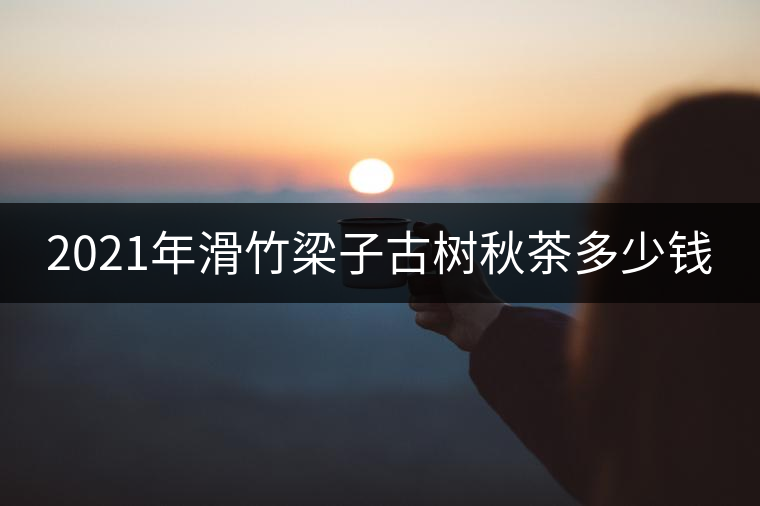 2021年滑竹梁子古樹秋茶多少錢 2021年滑竹梁子古樹秋茶多少錢