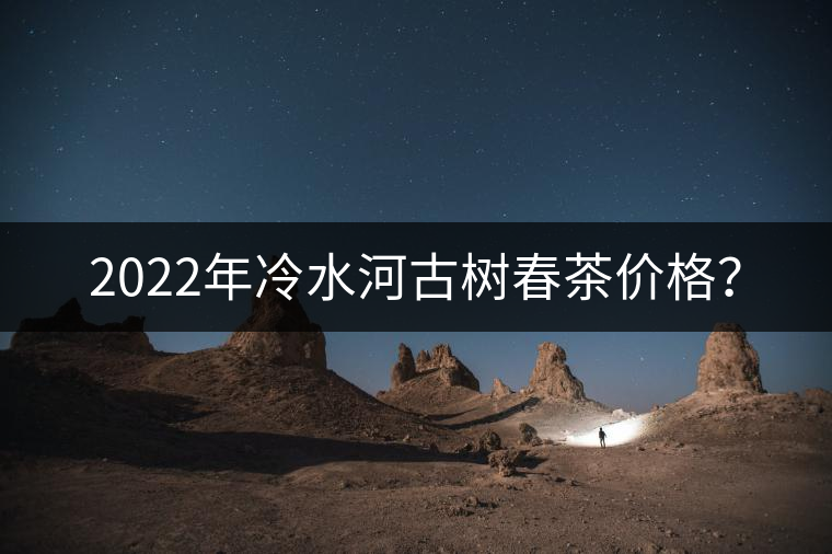 2022年冷水河古樹春茶價(jià)格？