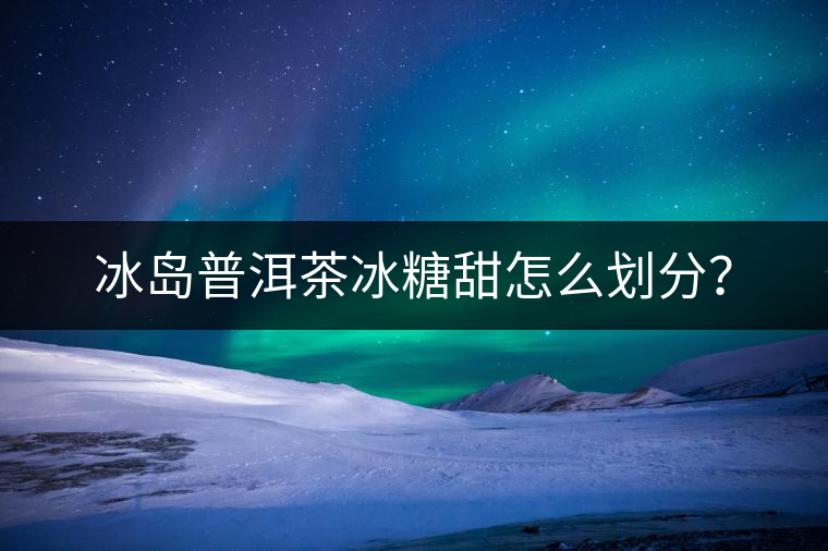 冰島普洱茶冰糖甜怎么劃分？