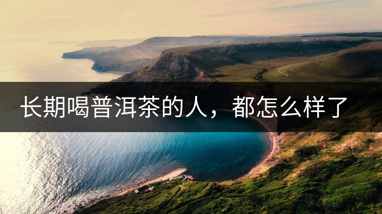 長期喝普洱茶的人，都怎么樣了？為你總結(jié)：或可得到3個(gè)好處