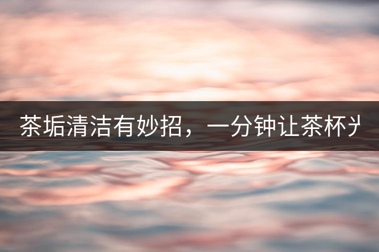 茶垢清潔有妙招，一分鐘讓茶杯光亮如新！