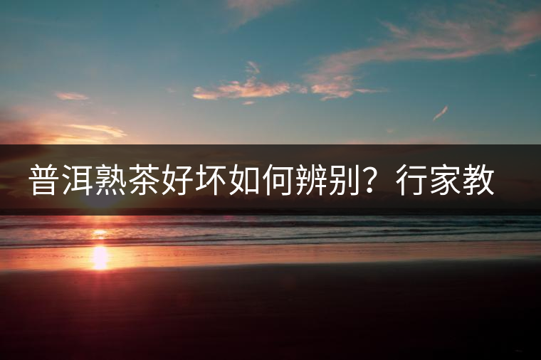 普洱熟茶好壞如何辨別？行家教你3步走！聞茶香、品茶湯、鑒葉底