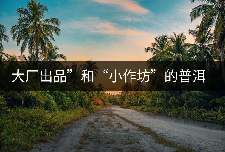 大廠出品”和“小作坊”的普洱茶，哪個更值得購買？