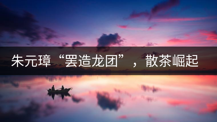 朱元璋“罷造龍團(tuán)”，散茶崛起，普洱茶特立獨行！