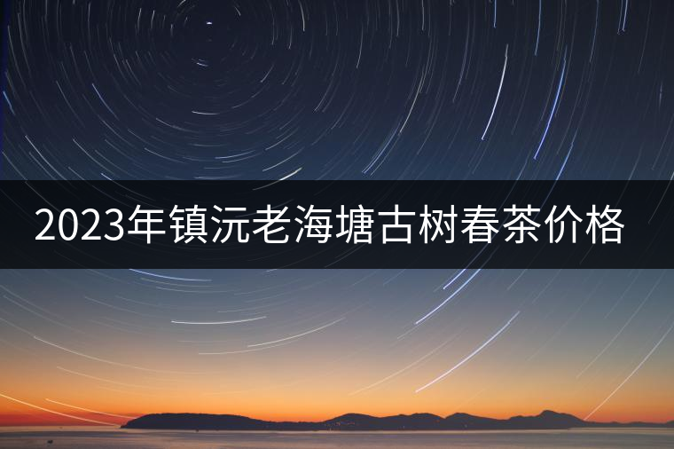 2023年鎮(zhèn)沅老海塘古樹春茶價(jià)格是多少？