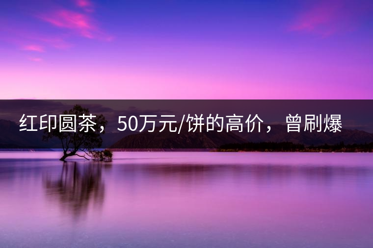 紅印圓茶，50萬元/餅的高價(jià)，曾刷爆五十年代茶界