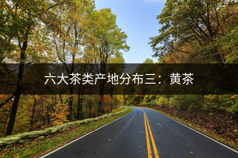 六大茶類(lèi)產(chǎn)地分布三:黃茶 六大茶類(lèi)產(chǎn)地分布三:黃茶