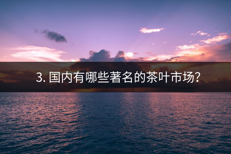 ? 3. 國(guó)內(nèi)有哪些著名的茶葉市場(chǎng)？