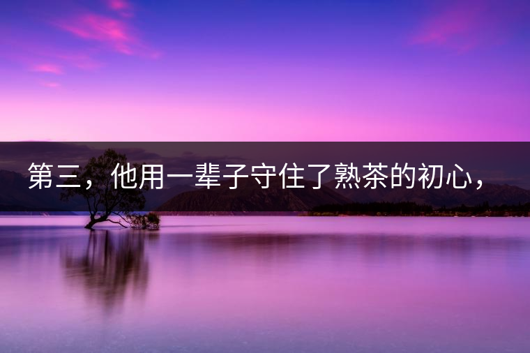 第三，他用一輩子守住了熟茶的初心，定下了熟茶的底線(xiàn)